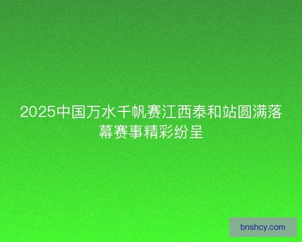2025中国万水千帆赛江西泰和站圆满落幕赛事精彩纷呈
