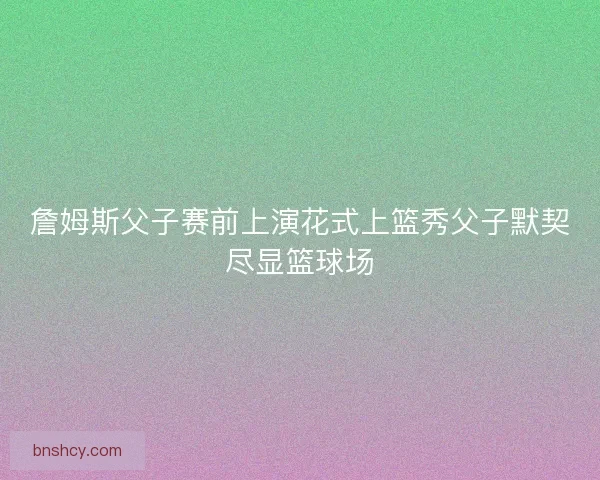詹姆斯父子赛前上演花式上篮秀父子默契尽显篮球场