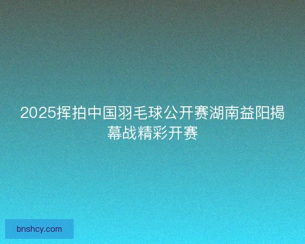 2025挥拍中国羽毛球公开赛湖南益阳揭幕战精彩开赛