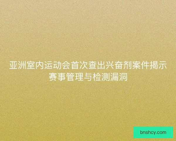 亚洲室内运动会首次查出兴奋剂案件揭示赛事管理与检测漏洞