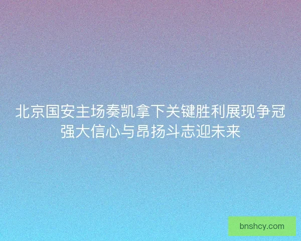 北京国安主场奏凯拿下关键胜利展现争冠强大信心与昂扬斗志迎未来