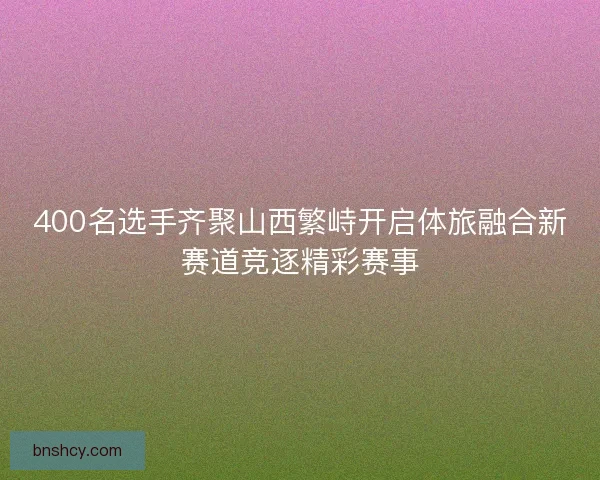 400名选手齐聚山西繁峙开启体旅融合新赛道竞逐精彩赛事