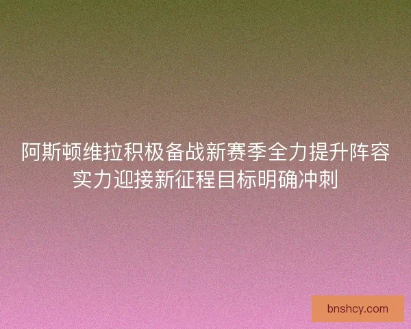 阿斯顿维拉积极备战新赛季全力提升阵容实力迎接新征程目标明确冲刺