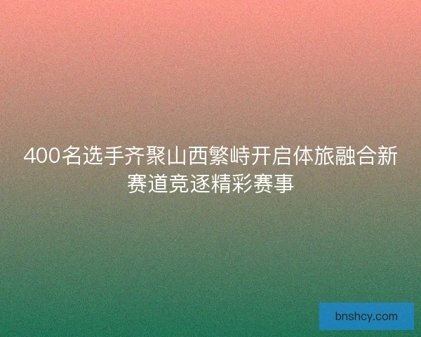 400名选手齐聚山西繁峙开启体旅融合新赛道竞逐精彩赛事